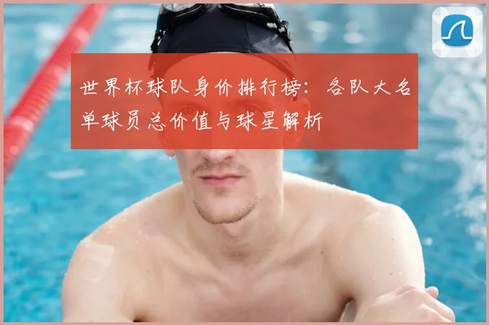世界杯球队身价排行榜：各队大名单球员总价值与球星解析