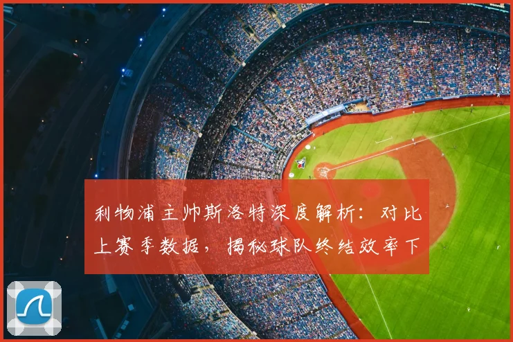 利物浦主帅斯洛特深度解析：对比上赛季数据，揭秘球队终结效率下滑的具体原因与对策