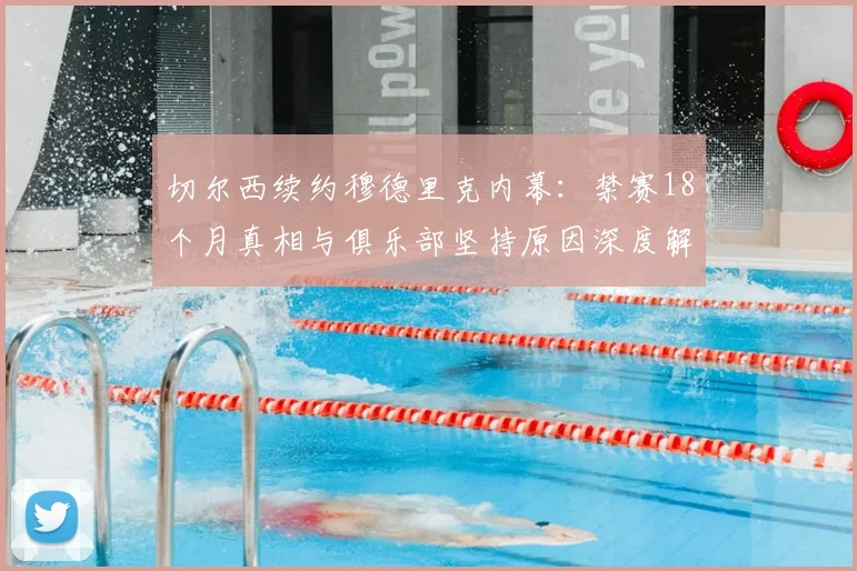 切尔西续约穆德里克内幕：禁赛18个月真相与俱乐部坚持原因深度解析