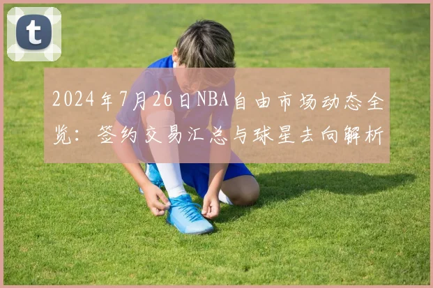 2024年7月26日NBA自由市场动态全览：签约交易汇总与球星去向解析