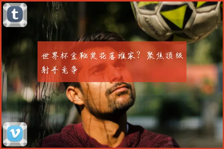 世界杯金靴奖花落谁家？聚焦顶级射手竞争