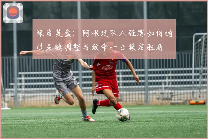 深度复盘：阿根廷队八强赛如何通过关键调整与致命一击锁定胜局