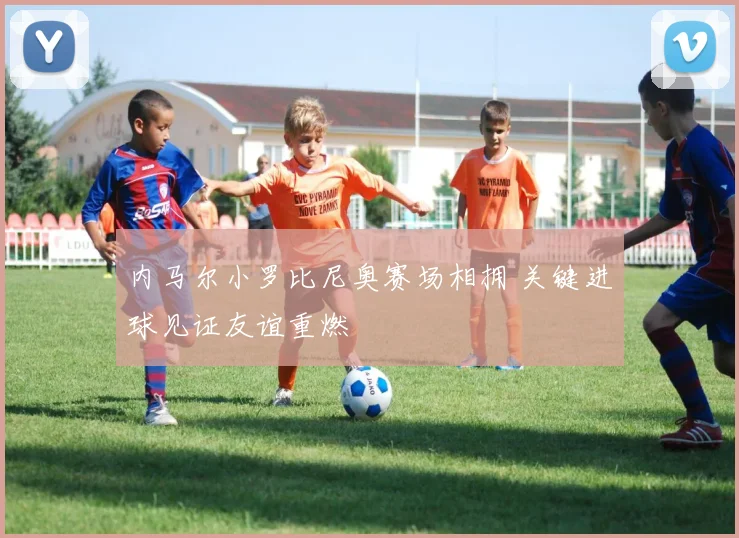 内马尔小罗比尼奥赛场相拥 关键进球见证友谊重燃