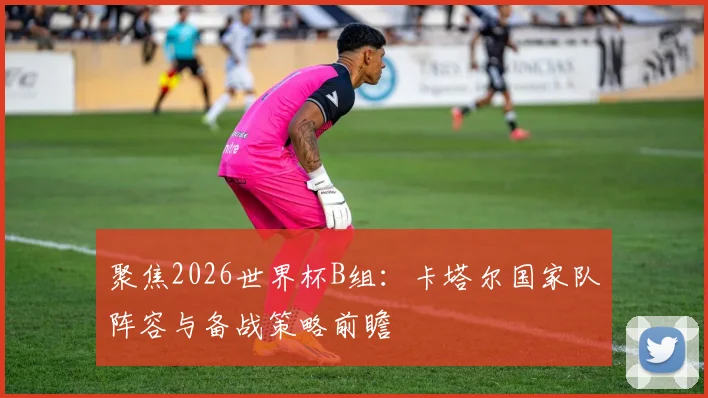 聚焦2026世界杯B组:卡塔尔国家队阵容与备战策略前瞻