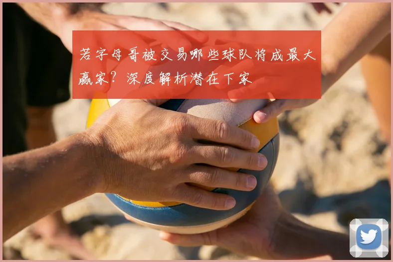 若字母哥被交易哪些球队将成最大赢家？深度解析潜在下家