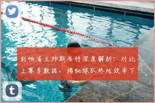 利物浦主帅斯洛特深度解析：对比上赛季数据，揭秘球队终结效率下滑的具体原因与对策