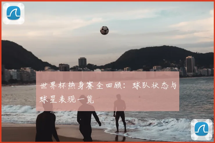 世界杯热身赛全回顾：球队状态与球星表现一览