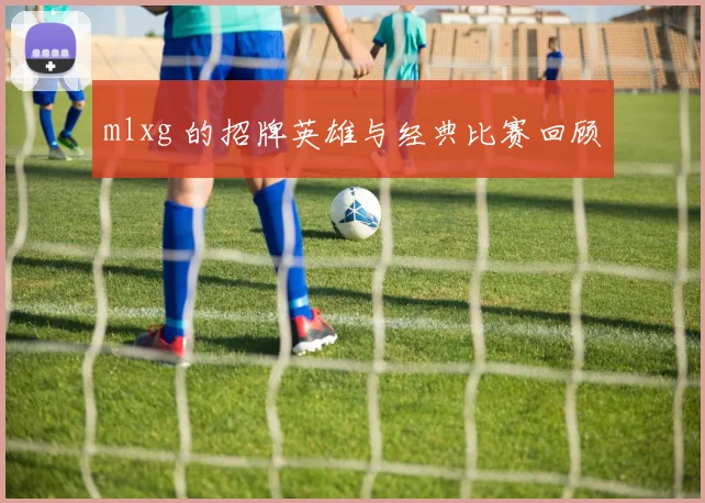 mlxg 的招牌英雄与经典比赛回顾