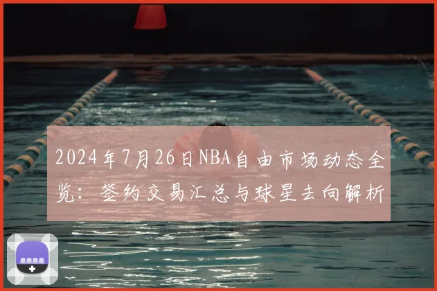 2024年7月26日NBA自由市场动态全览：签约交易汇总与球星去向解析
