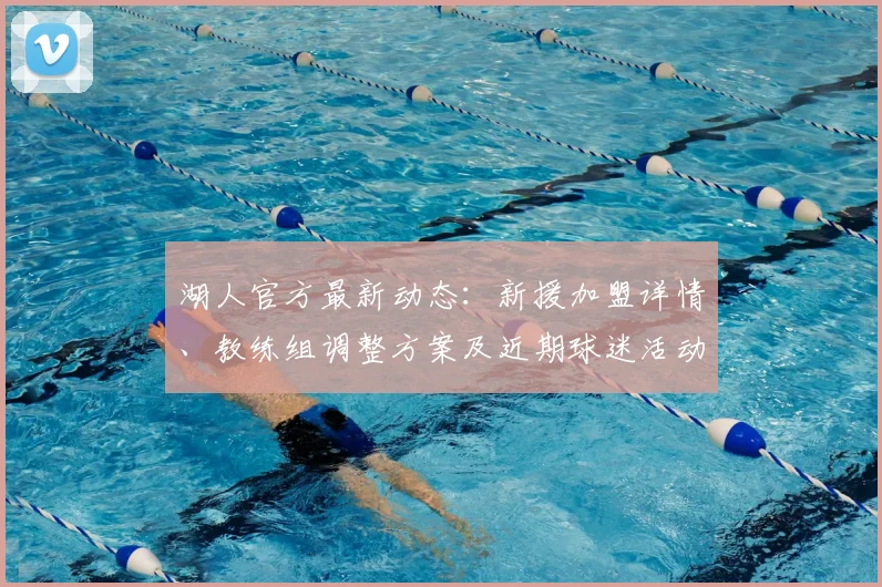 湖人官方最新动态：新援加盟详情、教练组调整方案及近期球迷活动安排一览