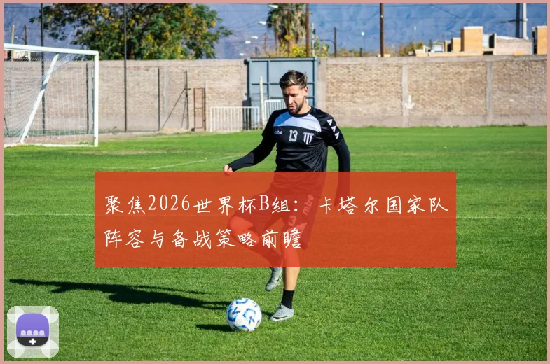 聚焦2026世界杯B组:卡塔尔国家队阵容与备战策略前瞻