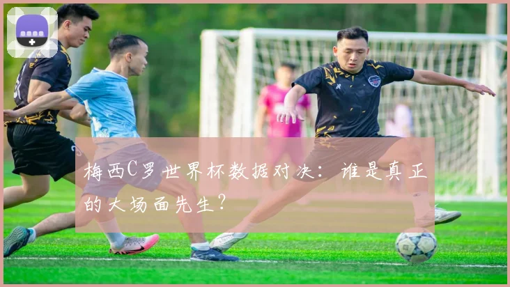 梅西C罗世界杯数据对决:谁是真正的大场面先生?
