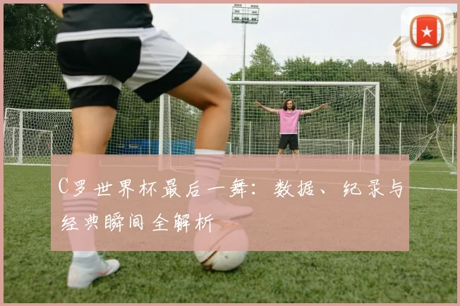 C罗世界杯最后一舞：数据、纪录与经典瞬间全解析
