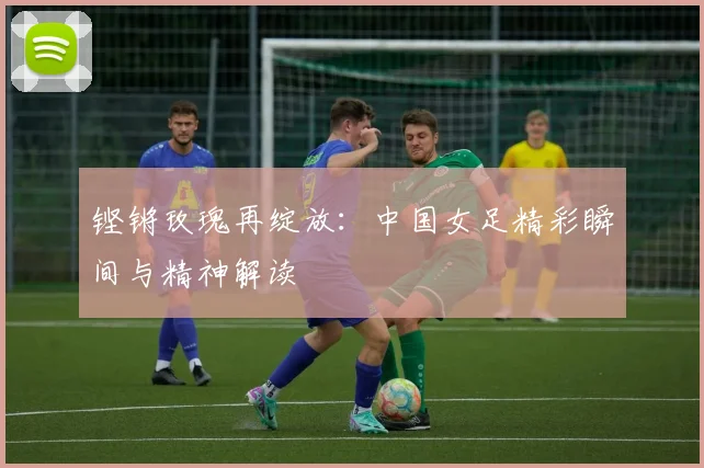 铿锵玫瑰再绽放：中国女足精彩瞬间与精神解读