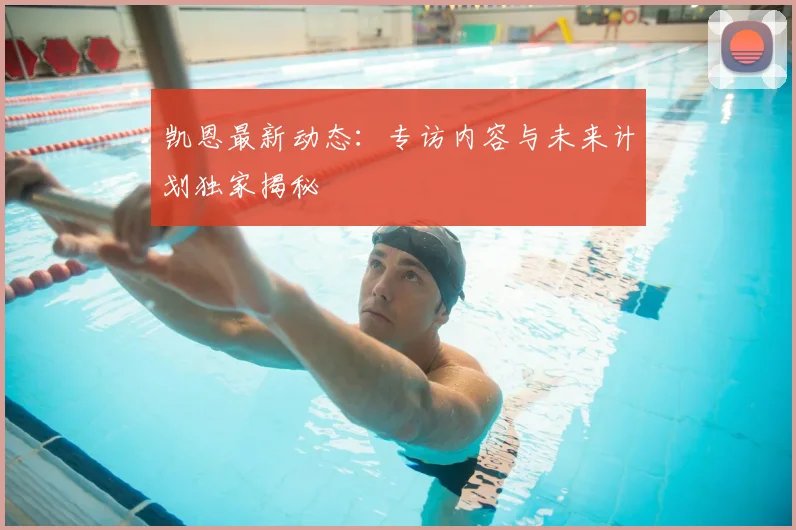 凯恩最新动态：专访内容与未来计划独家揭秘