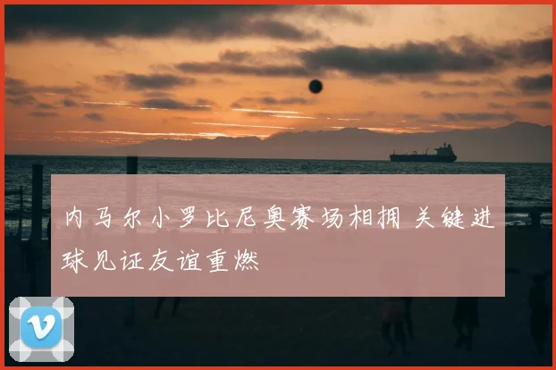 内马尔小罗比尼奥赛场相拥 关键进球见证友谊重燃