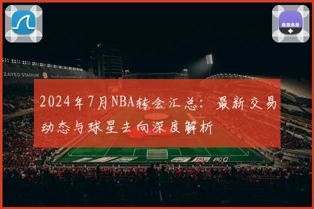 2024年7月NBA转会汇总：最新交易动态与球星去向深度解析