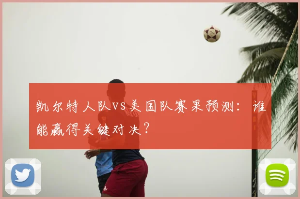 凯尔特人队vs美国队赛果预测：谁能赢得关键对决？