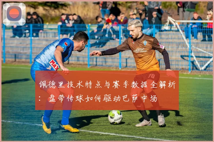 佩德里技术特点与赛季数据全解析：盘带传球如何驱动巴萨中场