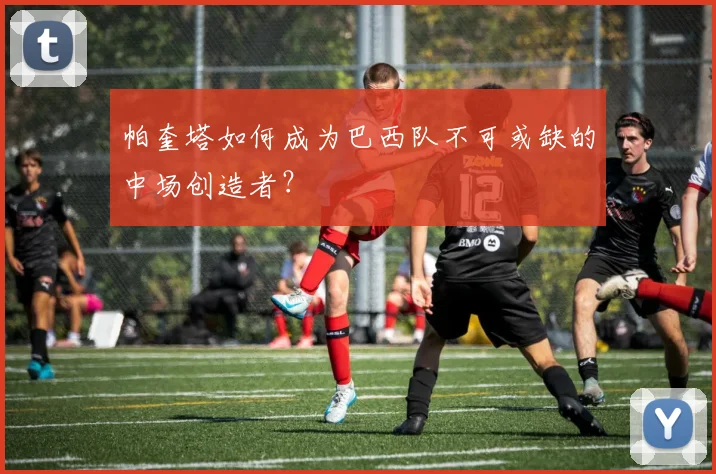 帕奎塔如何成为巴西队不可或缺的中场创造者?